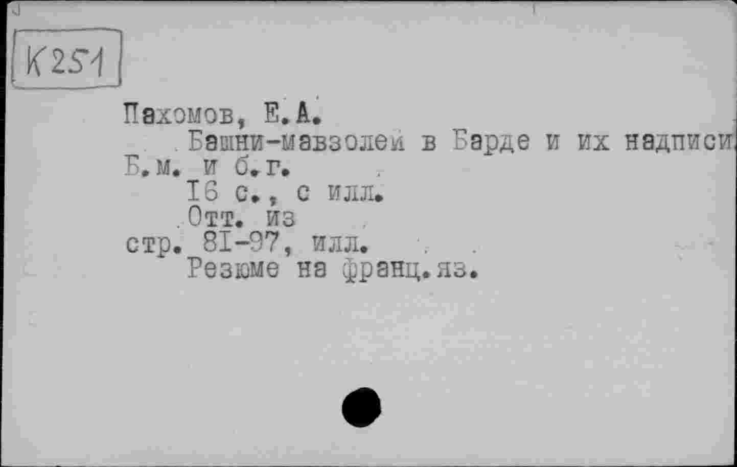 ﻿Пахомов, E. A.
. Башни-мавзолеи в Барде и их надписи Б. м, и б,г,
16 с», с илл.
. Отт. из
стр. 81-97, илл.
Резюме на франц.яз.